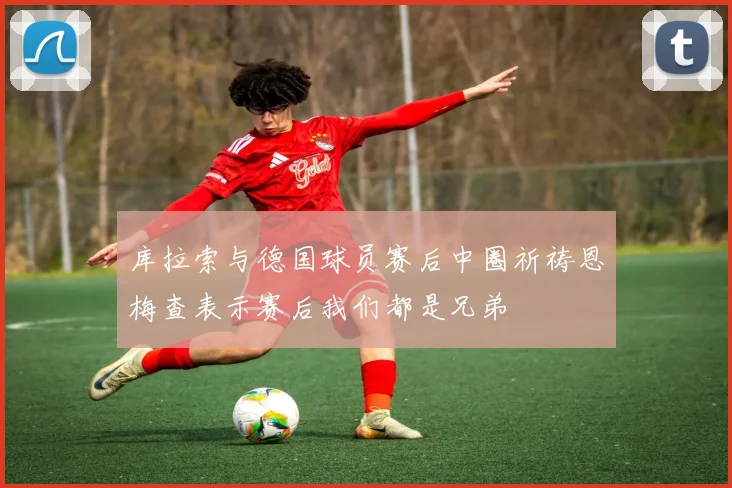 库拉索与德国球员赛后中圈祈祷恩梅查表示赛后我们都是兄弟