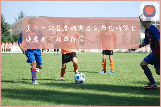 勇士计划签詹姆斯后交易伦纳德打造詹库卡超级阵容