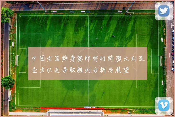 中国女篮热身赛即将对阵澳大利亚全力以赴争取胜利分析与展望