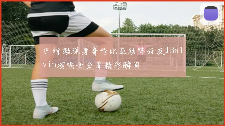 巴特勒现身哥伦比亚助阵好友JBalvin演唱会分享精彩瞬间