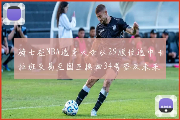 骑士在NBA选秀大会以29顺位选中卡拉班交易至国王换回34号签及未来一轮选秀权