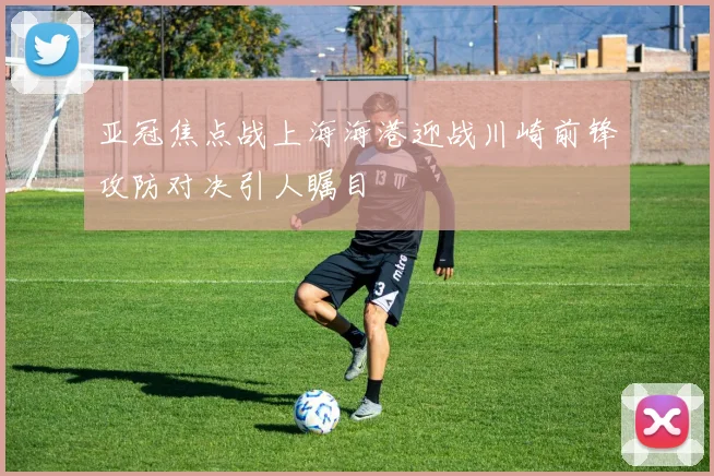 亚冠焦点战上海海港迎战川崎前锋攻防对决引人瞩目