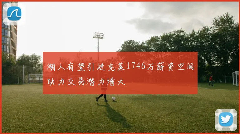 湖人有望引进克莱1746万薪资空间助力交易潜力增大
