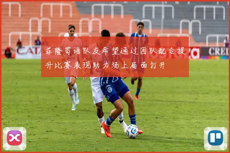 菲隆寄语队友希望通过团队配合提升比赛表现助力场上局面打开