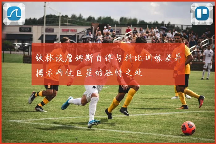 铁林谈詹姆斯自律与科比训练差异揭示两位巨星的独特之处