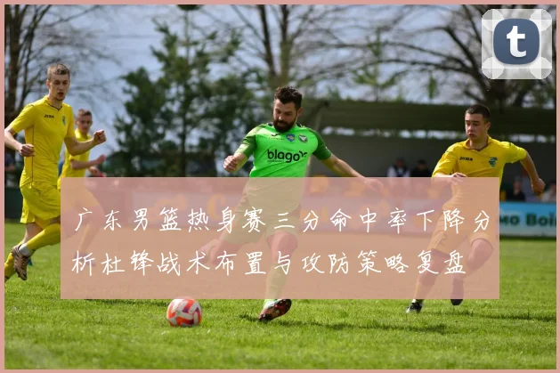 广东男篮热身赛三分命中率下降分析杜锋战术布置与攻防策略复盘