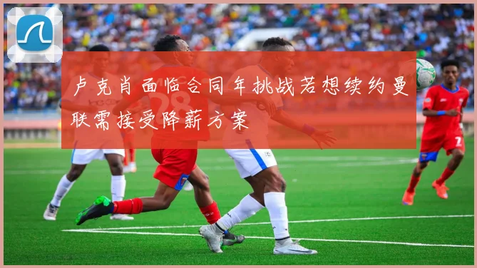 卢克肖面临合同年挑战若想续约曼联需接受降薪方案