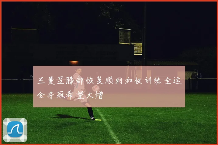 王曼昱膝部恢复顺利加快训练全运会夺冠希望大增