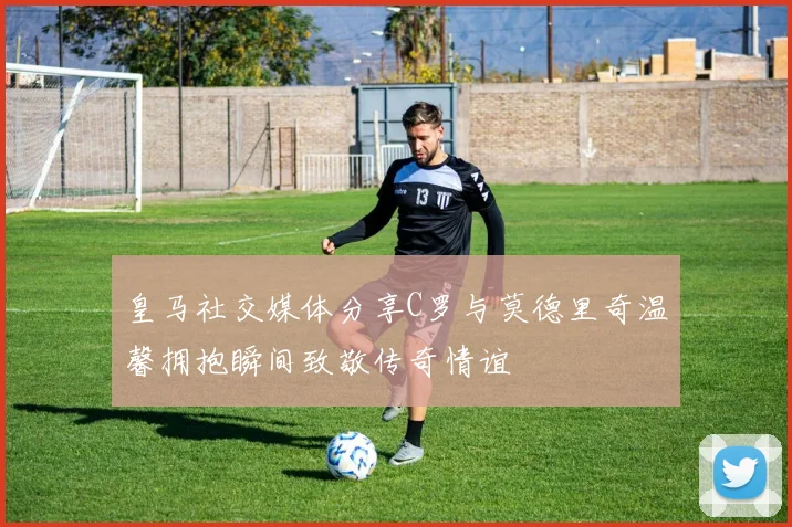 皇马社交媒体分享C罗与莫德里奇温馨拥抱瞬间致敬传奇情谊