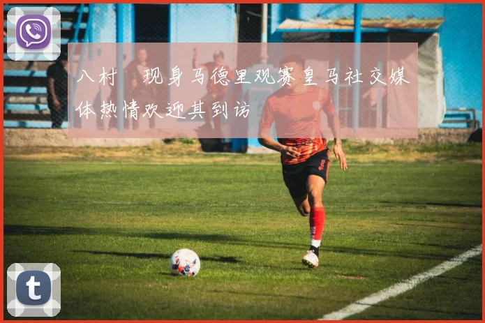 八村塁现身马德里观赛皇马社交媒体热情欢迎其到访