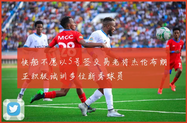 快船不愿以5号签交易老将杰伦布朗正积极试训多位新秀球员