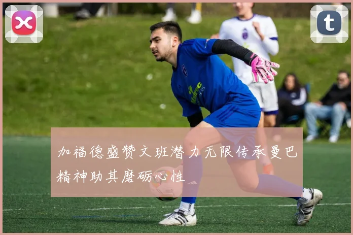 加福德盛赞文班潜力无限传承曼巴精神助其磨砺心性