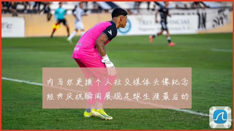 内马尔更换个人社交媒体头像纪念经典庆祝瞬间展现足球生涯最后的辉煌时刻