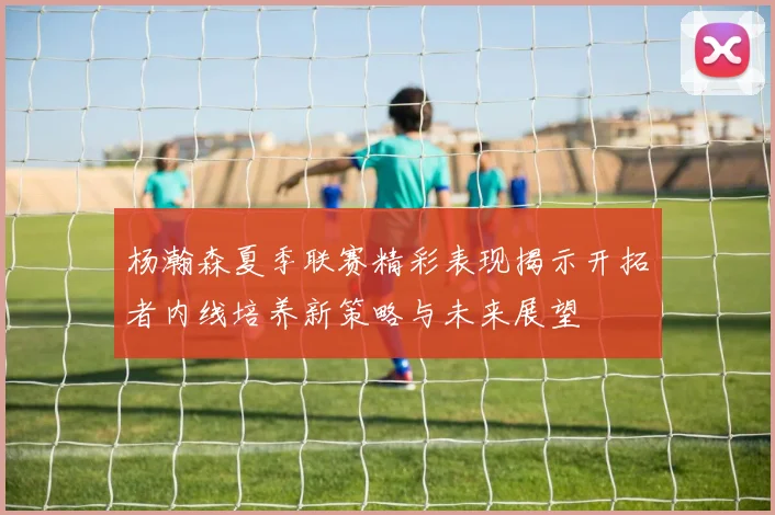 杨瀚森夏季联赛精彩表现揭示开拓者内线培养新策略与未来展望